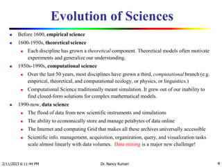 Evolution of Sciences
 Before 1600, empirical science
 1600-1950s, theoretical science
 Each discipline has grown a theoretical component. Theoretical models often motivate
experiments and generalize our understanding.
 1950s-1990s, computational science
 Over the last 50 years, most disciplines have grown a third, computational branch (e.g.
empirical, theoretical, and computational ecology, or physics, or linguistics.)
 Computational Science traditionally meant simulation. It grew out of our inability to
find closed-form solutions for complex mathematical models.
 1990-now, data science
 The flood of data from new scientific instruments and simulations
 The ability to economically store and manage petabytes of data online
 The Internet and computing Grid that makes all these archives universally accessible
 Scientific info. management, acquisition, organization, query, and visualization tasks
scale almost linearly with data volumes. Data mining is a major new challenge!
2/11/2023 6:11:44 PM Dr. Nancy Kumari 4
 