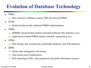 Evolution of Database Technology
 1960s:
 Data collection, database creation, IMS and network DBMS
 1970s:
 Relational data model, relational DBMS implementation
 1980s:
 RDBMS, advanced data models (extended-relational, OO, deductive, etc.)
 Application-oriented DBMS (spatial, scientific, engineering, etc.)
 1990s:
 Data mining, data warehousing, multimedia databases, and Web databases
 2000s
 Stream data management and mining
 Data mining and its applications
 Web technology (XML, data integration) and global information systems
2/11/2023 6:11:44 PM Dr. Nancy Kumari 5
 