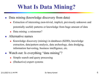 What Is Data Mining?
 Data mining (knowledge discovery from data)
 Extraction of interesting (non-trivial, implicit, previously unknown and
potentially useful) patterns or knowledge from huge amount of data
 Data mining: a misnomer?
 Alternative names
 Knowledge discovery (mining) in databases (KDD), knowledge
extraction, data/pattern analysis, data archeology, data dredging,
information harvesting, business intelligence, etc.
 Watch out: Is everything “data mining”?
 Simple search and query processing
 (Deductive) expert systems
2/11/2023 6:11:44 PM Dr. Nancy Kumari 6
 