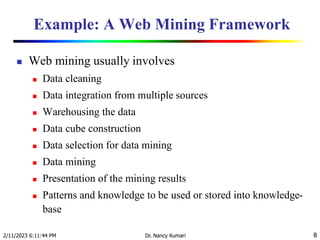 Example: A Web Mining Framework
 Web mining usually involves
 Data cleaning
 Data integration from multiple sources
 Warehousing the data
 Data cube construction
 Data selection for data mining
 Data mining
 Presentation of the mining results
 Patterns and knowledge to be used or stored into knowledge-
base
2/11/2023 6:11:44 PM Dr. Nancy Kumari 8
 