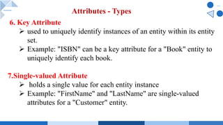 6. Key Attribute
Ø used to uniquely identify instances of an entity within its entity
set.
Ø Example: "ISBN" can be a key attribute for a "Book" entity to
uniquely identify each book.
7.Single-valued Attribute
Ø holds a single value for each entity instance
Ø Example: "FirstName" and "LastName" are single-valued
attributes for a "Customer" entity.
Attributes - Types
 