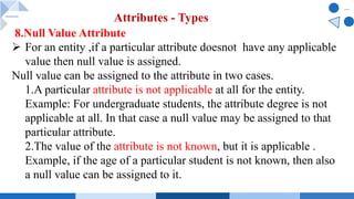 8.Null Value Attribute
Ø For an entity ,if a particular attribute doesnot have any applicable
value then null value is assigned.
Null value can be assigned to the attribute in two cases.
1.A particular attribute is not applicable at all for the entity.
Example: For undergraduate students, the attribute degree is not
applicable at all. In that case a null value may be assigned to that
particular attribute.
2.The value of the attribute is not known, but it is applicable .
Example, if the age of a particular student is not known, then also
a null value can be assigned to it.
Attributes - Types
 
