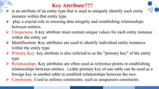 Ø is an attribute of an entity type that is used to uniquely identify each entity
instance within that entity type.
Ø play a crucial role in ensuring data integrity and establishing relationships
between entities.
Ø Uniqueness: A key attribute must contain unique values for each entity instance
within the entity set
Ø Identification: Key attributes are used to identify individual entity instances
within the entity type.
Ø Primary Key: key attribute is also referred to as the "primary key" of the entity
type
Ø Relationships: Key attributes are often used as reference points in establishing
relationships between entities . i.e)the primary key of one table can be used as a
foreign key in another table to establish relationships between the two.
Ø Constraints: Used to enforce constraints, such as uniqueness constraints
Key Attribute???
 
