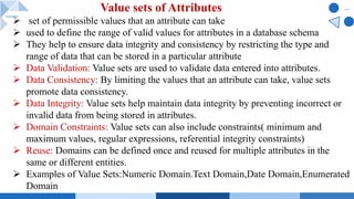 Ø set of permissible values that an attribute can take
Ø used to define the range of valid values for attributes in a database schema
Ø They help to ensure data integrity and consistency by restricting the type and
range of data that can be stored in a particular attribute
Ø Data Validation: Value sets are used to validate data entered into attributes.
Ø Data Consistency: By limiting the values that an attribute can take, value sets
promote data consistency.
Ø Data Integrity: Value sets help maintain data integrity by preventing incorrect or
invalid data from being stored in attributes.
Ø Domain Constraints: Value sets can also include constraints( minimum and
maximum values, regular expressions, referential integrity constraints)
Ø Reuse: Domains can be defined once and reused for multiple attributes in the
same or different entities.
Ø Examples of Value Sets:Numeric Domain.Text Domain,Date Domain,Enumerated
Domain
Value sets of Attributes
 
