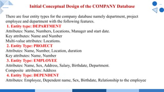 Initial Conceptual Design of the COMPANY Database
There are four entity types for the company database namely department, project
employee and department with the following features.
1. Entity type: DEPARTMENT
Attributes: Name, Numbers, Locations, Manager and start date.
Key attributes: Name and Number
Multi-value attributes: Locations.
2. Entity Type: PROJECT
Attributes: Name, Number, Location, duration
Key attributes: Name, Number
3. Entity Type: EMPLOYEE
Attributes: Name, Sex, Address, Salary, Birthdate, Department.
Composite attributes: Address
4. Entity Type: DEPENDENT
Attributes: Employee, Dependent name, Sex, Birthdate, Relationship to the employee
 