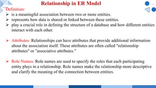 Definition:
Ø is a meaningful association between two or more entities.
Ø represents how data is shared or linked between these entities.
Ø play a crucial role in defining the structure of a database and how different entities
interact with each other.
Ø Attributes: Relationships can have attributes that provide additional information
about the association itself. These attributes are often called "relationship
attributes" or "associative attributes."
Ø Role Names: Role names are used to specify the roles that each participating
entity plays in a relationship. Role names make the relationship more descriptive
and clarify the meaning of the connection between entities.
Relationship in ER Model
 