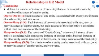 Cardinality:
Ø defines the number of instances of one entity that can be associated with the
number of instances of another entity.
One-to-One (1:1): Each instance of one entity is associated with exactly one instance
of another entity, and vice versa.
One-to-Many (1:N): Each instance of one entity is associated with zero, one, or
many instances of another entity, but each instance of the other entity is associated
with at most one instance of the first entity.
Many-to-One (N:1): The reverse of "One-to-Many," where each instance of one
entity is associated with at most one instance of another entity, but each instance of
the other entity can be associated with zero, one, or many instances of the first entity.
Many-to-Many (N:N): Each instance of one entity can be associated with zero, one,
or many instances of another entity, and vice versa.
Relationship in ER Model
 