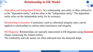 Dependent and Independent Entities: In a relationship, one entity is often referred to
as the "dependent entity," and the other is the "independent entity." The dependent
entity relies on the independent entity for its existence.
Relationship Constraints: Constraints, such as referential integrity rules, can be
applied to relationships to enforce data consistency and integrity.
ER Diagrams: Relationships are typically represented in ER diagrams using diamond
shapes connecting the related entities.
The cardinality and role names are often indicated near the diamond shape.
Relationship in ER Model
 