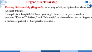 Ternary Relationship (Degree 3): A ternary relationship involves three entity
types or entities.
Example, in a hospital database, you might have a ternary relationship
between "Doctor," "Patient," and "Diagnosis" to show which doctor diagnosed
a particular patient with a specific condition.
Degree of Relationship
 