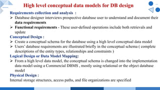 Ø Database designer interviews prospective database user to understand and document their
data requirements
Ø Functional requirements - These user-defined operations include both retrievals and
update
Ø Create a conceptual schema for the database using a high level conceptual data model
Ø Users’ database requirements are illustrated briefly in the conceptual schema ( complete
descriptions of the entity types, relationships and constraints )
Ø From a high level data model, the conceptual schema is changed into the implementation
data model using a Commercial DBMS , mostly using relational or the object database
model
Internal storage structures, access paths, and file organizations are specified
High level conceptual data models for DB design
 