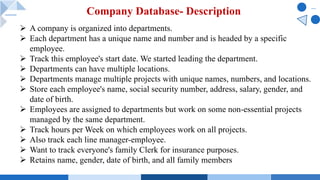Company Database- Description
Ø A company is organized into departments.
Ø Each department has a unique name and number and is headed by a specific
employee.
Ø Track this employee's start date. We started leading the department.
Ø Departments can have multiple locations.
Ø Departments manage multiple projects with unique names, numbers, and locations.
Ø Store each employee's name, social security number, address, salary, gender, and
date of birth.
Ø Employees are assigned to departments but work on some non-essential projects
managed by the same department.
Ø Track hours per Week on which employees work on all projects.
Ø Also track each line manager-employee.
Ø Want to track everyone's family Clerk for insurance purposes.
Ø Retains name, gender, date of birth, and all family members
 