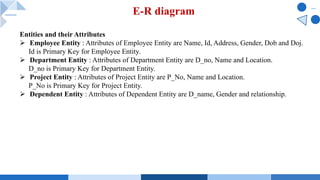 E-R diagram
Entities and their Attributes
Ø Employee Entity : Attributes of Employee Entity are Name, Id, Address, Gender, Dob and Doj.
Id is Primary Key for Employee Entity.
Ø Department Entity : Attributes of Department Entity are D_no, Name and Location.
D_no is Primary Key for Department Entity.
Ø Project Entity : Attributes of Project Entity are P_No, Name and Location.
P_No is Primary Key for Project Entity.
Ø Dependent Entity : Attributes of Dependent Entity are D_name, Gender and relationship.
 