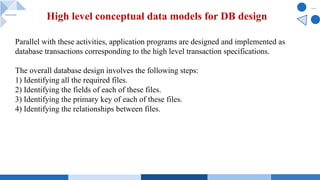 Parallel with these activities, application programs are designed and implemented as
database transactions corresponding to the high level transaction specifications.
The overall database design involves the following steps:
1) Identifying all the required files.
2) Identifying the fields of each of these files.
3) Identifying the primary key of each of these files.
4) Identifying the relationships between files.
High level conceptual data models for DB design
 