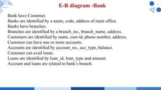 E-R diagram -Bank
Bank have Customer.
Banks are identified by a name, code, address of main office.
Banks have branches.
Branches are identified by a branch_no., branch_name, address.
Customers are identified by name, cust-id, phone number, address.
Customer can have one or more accounts.
Accounts are identified by account_no., acc_type, balance.
Customer can avail loans.
Loans are identified by loan_id, loan_type and amount.
Account and loans are related to bank’s branch.
 
