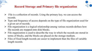 Record Storage and Primary file organization
Ø File is a collection of records. Using the primary key, we can access the
records.
Ø Type and frequency of access depends on the type of file organization used for
a given set of records.
Ø File organization is a logical relationship among various records-defines how
file records are mapped onto disk blocks.
Ø File organization is used to describe the way in which the records are stored in
terms of blocks, and the blocks are placed on the storage medium.
Ø Files of fixed length records are easier to implement than the files of variable
length records.
 