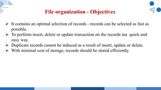 File organization - Objectives
Ø It contains an optimal selection of records - records can be selected as fast as
possible.
Ø To perform insert, delete or update transaction on the records ina quick and
easy way.
Ø Duplicate records cannot be induced as a result of insert, update or delete.
Ø With minimal cost of storage, records should be stored efficiently.
 
