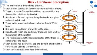 Disk - Hardware description
v The entire disk is divided into platters.
v Each platter consists of concentric circles called as tracks.
v These tracks are further divided into sectors which are
the smallest divisions in the disk.
v A cylinder is formed by combining the tracks at a given
radius of a disk pack.
v There exists a mechanical arm called as Read / Write
head.
v It is used to read from and write to the disk.
v Head has to reach at a particular track and then wait for
the rotation of the platter.
v The rotation causes the required sector of the track to
come under the head.
v Each platter has 2 surfaces- top and bottom and both the
surfaces are used to store the data.
v Each surface has its own read / write head.
 