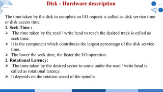 Disk - Hardware description
The time taken by the disk to complete an I/O request is called as disk service time
or disk access time.
1. Seek Time :
Ø The time taken by the read / write head to reach the desired track is called as
seek time.
Ø It is the component which contributes the largest percentage of the disk service
time.
Ø The lower the seek time, the faster the I/O operation.
2. Rotational Latency:
Ø The time taken by the desired sector to come under the read / write head is
called as rotational latency.
Ø It depends on the rotation speed of the spindle.
 