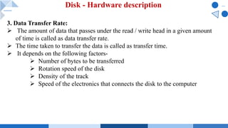Disk - Hardware description
3. Data Transfer Rate:
Ø The amount of data that passes under the read / write head in a given amount
of time is called as data transfer rate.
Ø The time taken to transfer the data is called as transfer time.
Ø It depends on the following factors-
Ø Number of bytes to be transferred
Ø Rotation speed of the disk
Ø Density of the track
Ø Speed of the electronics that connects the disk to the computer
 