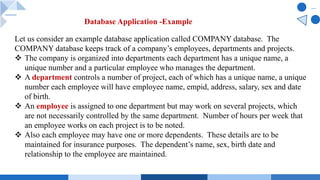 Let us consider an example database application called COMPANY database. The
COMPANY database keeps track of a company’s employees, departments and projects.
v The company is organized into departments each department has a unique name, a
unique number and a particular employee who manages the department.
v A department controls a number of project, each of which has a unique name, a unique
number each employee will have employee name, empid, address, salary, sex and date
of birth.
v An employee is assigned to one department but may work on several projects, which
are not necessarily controlled by the same department. Number of hours per week that
an employee works on each project is to be noted.
v Also each employee may have one or more dependents. These details are to be
maintained for insurance purposes. The dependent’s name, sex, birth date and
relationship to the employee are maintained.
Database Application -Example
 