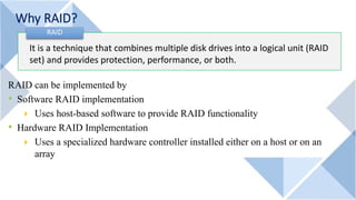 Why RAID?
It is a technique that combines multiple disk drives into a logical unit (RAID
set) and provides protection, performance, or both.
RAID
RAID can be implemented by
• Software RAID implementation
4 Uses host-based software to provide RAID functionality
• Hardware RAID Implementation
4 Uses a specialized hardware controller installed either on a host or on an
array
 