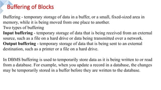 Buffering of Blocks
Buffering - temporary storage of data in a buffer, or a small, fixed-sized area in
memory, while it is being moved from one place to another.
Two types of buffering
Input buffering - temporary storage of data that is being received from an external
source, such as a file on a hard drive or data being transmitted over a network.
Output buffering - temporary storage of data that is being sent to an external
destination, such as a printer or a file on a hard drive.
In DBMS buffering is used to temporarily store data as it is being written to or read
from a database. For example, when you update a record in a database, the changes
may be temporarily stored in a buffer before they are written to the database.
 