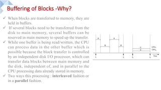 Buffering of Blocks -Why?
ü When blocks are transferred to memory, they are
held in buffers.
ü If several blocks need to be transferred from the
disk to main memory, several buffers can be
reserved in main memory to speed up the transfer.
ü While one buffer is being read/written, the CPU
can process data in the other buffer which is
possible because the block transfer is controlled
by an independent disk I/O processor, which can
transfer data blocks between main memory and
the disk, independent of, and in parallel to the
CPU processing data already stored in memory.
ü Two ways this processing : interleaved fashion or
in a parallel fashion.
 