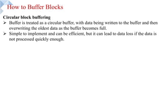 How to Buffer Blocks
Circular block buffering
Ø Buffer is treated as a circular buffer, with data being written to the buffer and then
overwriting the oldest data as the buffer becomes full.
Ø Simple to implement and can be efficient, but it can lead to data loss if the data is
not processed quickly enough.
 