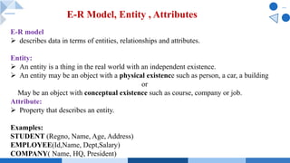E-R model
Ø describes data in terms of entities, relationships and attributes.
Entity:
Ø An entity is a thing in the real world with an independent existence.
Ø An entity may be an object with a physical existence such as person, a car, a building
or
May be an object with conceptual existence such as course, company or job.
Attribute:
Ø Property that describes an entity.
Examples:
STUDENT (Regno, Name, Age, Address)
EMPLOYEE(Id,Name, Dept,Salary)
COMPANY( Name, HQ, President)
E-R Model, Entity , Attributes
 