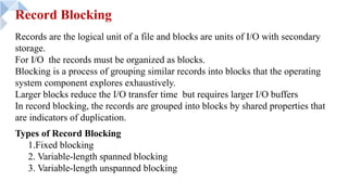 Record Blocking
Types of Record Blocking
1.Fixed blocking
2. Variable-length spanned blocking
3. Variable-length unspanned blocking
Records are the logical unit of a file and blocks are units of I/O with secondary
storage.
For I/O the records must be organized as blocks.
Blocking is a process of grouping similar records into blocks that the operating
system component explores exhaustively.
Larger blocks reduce the I/O transfer time but requires larger I/O buffers
In record blocking, the records are grouped into blocks by shared properties that
are indicators of duplication.
 