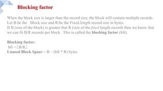 When the block size is larger than the record size, the block will contain multiple records.
Let B be the Block size and R:be the Fixed length record size in bytes.
If B (size of the block) is greater that R (size of the fixed length record) then we know that
we can fit B/R records per block. This is called the blocking factor (bfr).
Blocking factor:
bfr = ëB/Rû
Unused Block Space = B – (bfr * R) bytes
Blocking factor
 