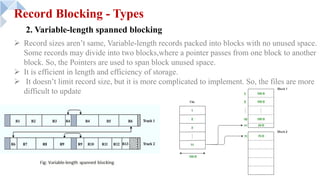 Record Blocking - Types
2. Variable-length spanned blocking
Ø Record sizes aren’t same, Variable-length records packed into blocks with no unused space.
Some records may divide into two blocks,where a pointer passes from one block to another
block. So, the Pointers are used to span block unused space.
Ø It is efficient in length and efficiency of storage.
Ø It doesn’t limit record size, but it is more complicated to implement. So, the files are more
difficult to update
 