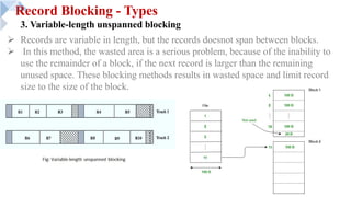 Record Blocking - Types
3. Variable-length unspanned blocking
Ø Records are variable in length, but the records doesnot span between blocks.
Ø In this method, the wasted area is a serious problem, because of the inability to
use the remainder of a block, if the next record is larger than the remaining
unused space. These blocking methods results in wasted space and limit record
size to the size of the block.
 