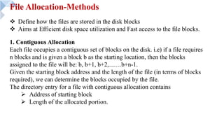 File Allocation-Methods
v Define how the files are stored in the disk blocks
v Aims at Efficient disk space utilization and Fast access to the file blocks.
1. Contiguous Allocation
Each file occupies a contiguous set of blocks on the disk. i.e) if a file requires
n blocks and is given a block b as the starting location, then the blocks
assigned to the file will be: b, b+1, b+2,……b+n-1.
Given the starting block address and the length of the file (in terms of blocks
required), we can determine the blocks occupied by the file.
The directory entry for a file with contiguous allocation contains
Ø Address of starting block
Ø Length of the allocated portion.
 