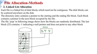 File Allocation-Methods
2. Linked List Allocation
Each file is a linked list of disk blocks which need not be contiguous. The disk blocks can
be scattered anywhere on the disk.
The directory entry contains a pointer to the starting and the ending file block. Each block
contains a pointer to the next block occupied by the file.
The file ‘jeep’ in following image shows how the blocks are randomly distributed. The last
block (25) contains -1 indicating a null pointer and does not point to any other block.
 