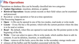 File Operations
Operations on database files can be broadly classified into two categories
Ø Update Operations -insertion, deletion, or update
Ø Retrieval Operations -locate certain records so their field values can be examined
and processed.
Ø Record-at –a time operation or Set-at-a-time operations
File Processing happens as:
Ø Open − A file can be opened in one of the two modes, read mode or write mode
Ø Locate − Every file has a file pointer, which tells the current position where the data
is to be read or written.
Ø Read − By default, when files are opened in read mode, the file pointer points to the
beginning of the file.
Ø Write − User can select to open a file in write mode, which enables them to edit its
contents. It can be deletion, insertion, or modification.
Ø Close − removes all the locks ,saves the data to the secondary storage media and
Ø releases all the buffers and file handlers associated with the file.
 