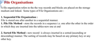 File Organisations
A file organisation refers to the the way records and blocks are placed on the storage
medium and linked. Some types of File Organizations are :
1. Sequential File Organization :
File is stored one after another in a sequential manner.
1. Pile File Method - store the records in a sequence i.e. one after the other in the order
in which they are inserted into the tables-new one at end
2. Sorted File Method - new record is always inserted in a sorted (ascending or
descending) manner. The sorting of records may be based on any primary key or any
other key.
 