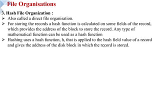 File Organisations
3. Hash File Organization :
Ø Also called a direct file organisation.
Ø For storing the records a hash function is calculated on some fields of the record,
which provides the address of the block to store the record. Any type of
mathematical function can be used as a hash function
Ø Hashing uses a hash function, h, that is applied to the hash field value of a record
and gives the address of the disk block in which the record is stored.
 