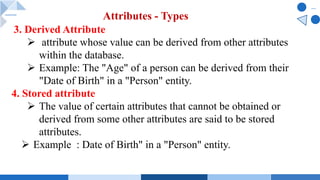 3. Derived Attribute
Ø attribute whose value can be derived from other attributes
within the database.
Ø Example: The "Age" of a person can be derived from their
"Date of Birth" in a "Person" entity.
4. Stored attribute
Ø The value of certain attributes that cannot be obtained or
derived from some other attributes are said to be stored
attributes.
Ø Example : Date of Birth" in a "Person" entity.
Attributes - Types
 