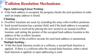 Collision Resolution Mechanisms
Open Addressing/Linear Probing :
Ø if the hash address is occupied, the program checks the next positions in order
until an empty address is found.
Chaining :
Ø Overflow locations are used, by extending the array with overflow positions.
Ø Each record location has a pointer field, and if the hash address is occupied,
the collision is resolved by placing the new record in an unused overflow
location, and setting the pointer of the occupied hash address location to the
address of the overflow location.
Ø A linked list of the overflow records for each hash address is maintained.
Multiple hashing :
Ø If the first hash function results in a collision, a second hash function is
applied. If there is a collision after the second hash function, either a third
hash function is applied, or open addressing is used.
 