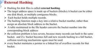 External Hashing
Ø Hashing for disk files is called external hashing.
Ø The target address space is made up of buckets (blocks).A bucket can be either
one disk block, or multiple contiguous blocks.
Ø Each bucket holds multiple records.
Ø The hashing function maps a key into a relative bucket number, rather than
assign an absolute block address to the bucket.
Ø A table maintained in the file header converts the bucket number into the
corresponding block address
Ø the collision problem is less severe, because many records can hash to the same
bucket. and if a bucket becomes full and new records hashing to a full bucket,
collision resolving mechanisms again must be used.
Ø every bucket maintains a pointer to a linked list of overflow records for that
bucket.
 