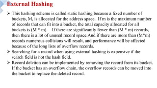 External Hashing
Ø This hashing scheme is called static hashing because a fixed number of
buckets, M, is allocated for the address space. If m is the maximum number
of records that can fit into a bucket, the total capacity allocated for all
buckets is (M * m). If there are significantly fewer than (M * m) records,
then there is a lot of unused record space.And if there are more than (M*m)
records numerous collisions will result, and performance will be affected
because of the long lists of overflow records.
Ø Searching for a record when using external hashing is expensive if the
search field is not the hash field.
Ø Record deletion can be implemented by removing the record from its bucket.
If the bucket has an overflow chain, the overflow records can be moved into
the bucket to replace the deleted record.
 