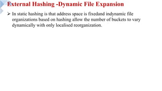 External Hashing -Dynamic File Expansion
Ø In static hashing is that address space is fixedand indynamic file
organizations based on hashing allow the number of buckets to vary
dynamically with only localised reorganization.
 