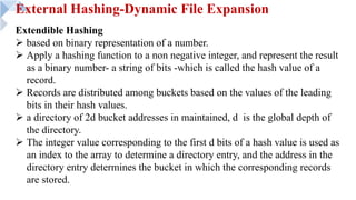 External Hashing-Dynamic File Expansion
Extendible Hashing
Ø based on binary representation of a number.
Ø Apply a hashing function to a non negative integer, and represent the result
as a binary number- a string of bits -which is called the hash value of a
record.
Ø Records are distributed among buckets based on the values of the leading
bits in their hash values.
Ø a directory of 2d bucket addresses in maintained, d is the global depth of
the directory.
Ø The integer value corresponding to the first d bits of a hash value is used as
an index to the array to determine a directory entry, and the address in the
directory entry determines the bucket in which the corresponding records
are stored.
 
