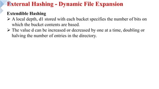 External Hashing - Dynamic File Expansion
Extendible Hashing
Ø A local depth, d1 stored with each bucket specifies the number of bits on
which the bucket contents are based.
Ø The value d can be increased or decreased by one at a time, doubling or
halving the number of entries in the directory.
 