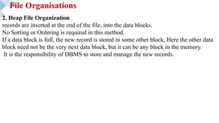 File Organisations
2. Heap File Organization
records are inserted at the end of the file, into the data blocks.
No Sorting or Ordering is required in this method.
If a data block is full, the new record is stored in some other block, Here the other data
block need not be the very next data block, but it can be any block in the memory.
It is the responsibility of DBMS to store and manage the new records.
 