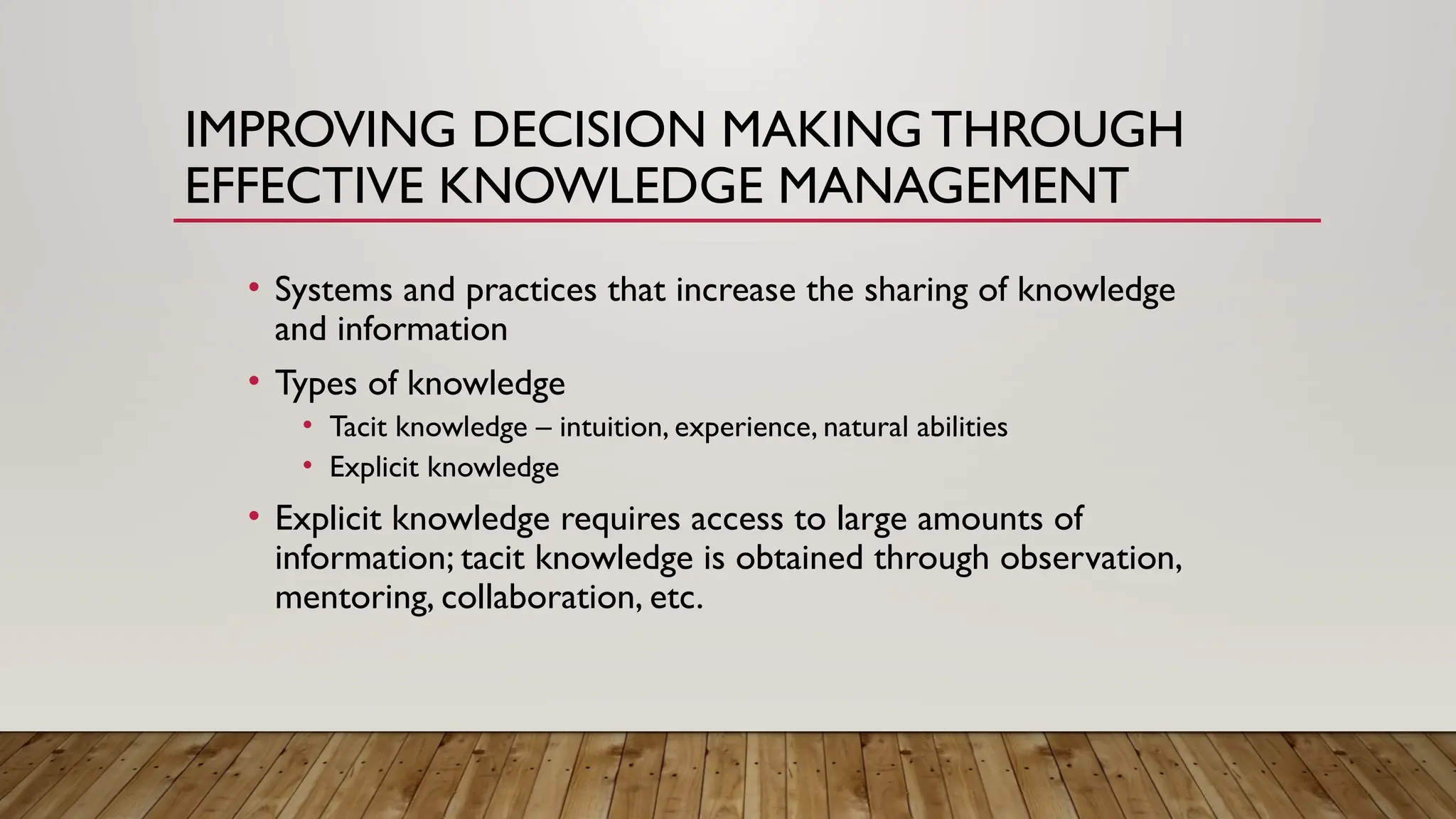 IMPROVING DECISION MAKING THROUGH
EFFECTIVE KNOWLEDGE MANAGEMENT
• Systems and practices that increase the sharing of knowledge
and information
• Types of knowledge
• Tacit knowledge – intuition, experience, natural abilities
• Explicit knowledge
• Explicit knowledge requires access to large amounts of
information; tacit knowledge is obtained through observation,
mentoring, collaboration, etc.
 