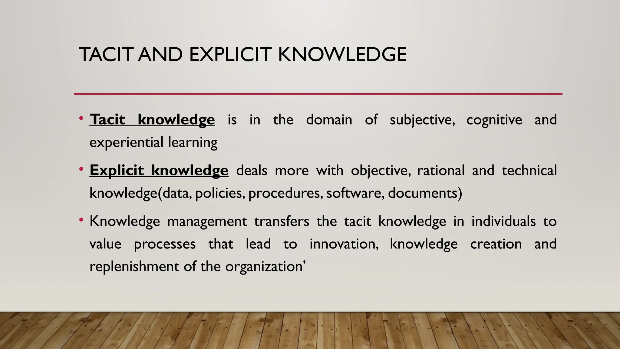 TACIT AND EXPLICIT KNOWLEDGE
• Tacit knowledge is in the domain of subjective, cognitive and
experiential learning
• Explicit knowledge deals more with objective, rational and technical
knowledge(data, policies, procedures, software, documents)
• Knowledge management transfers the tacit knowledge in individuals to
value processes that lead to innovation, knowledge creation and
replenishment of the organization’
 