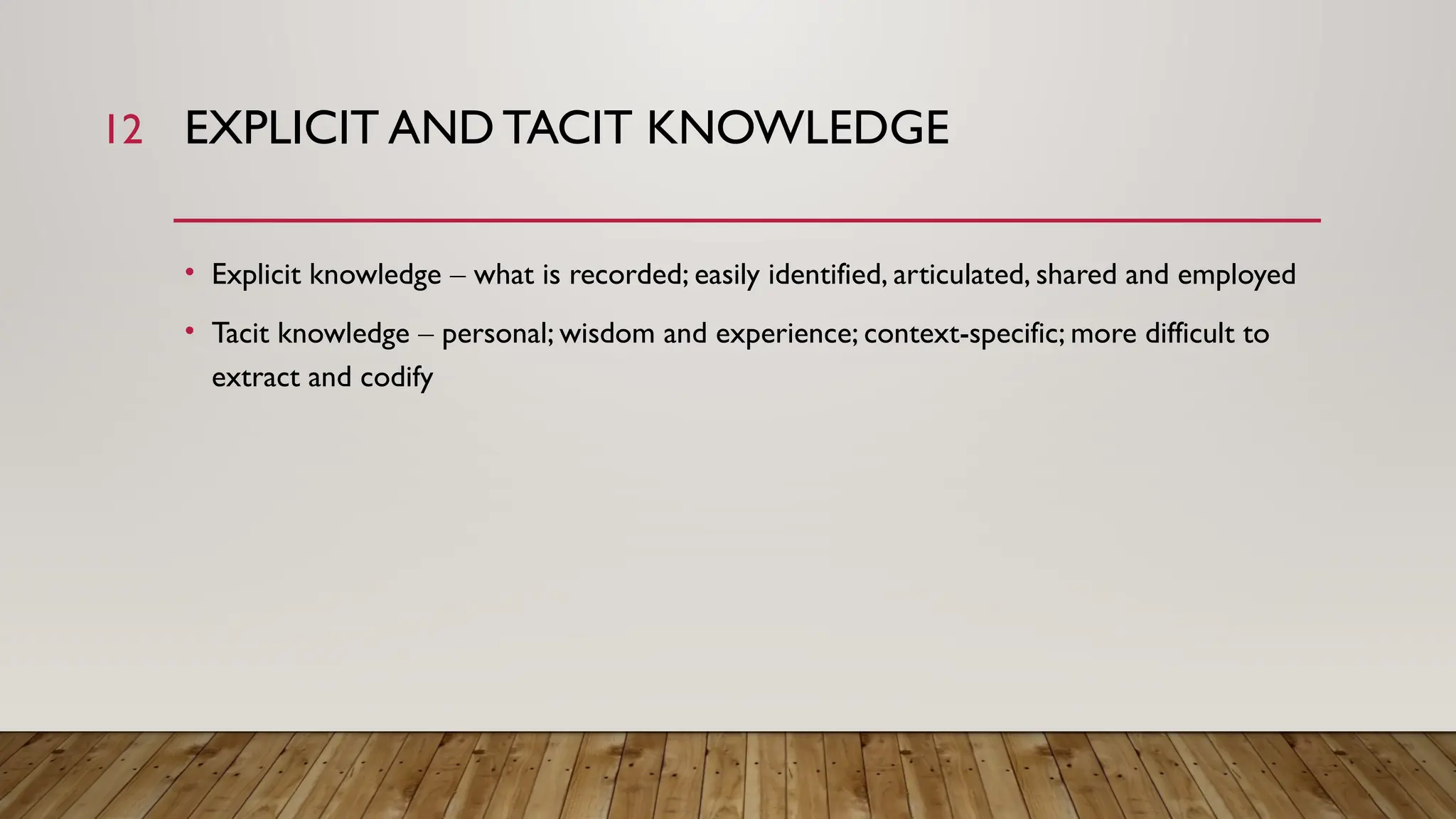 12 EXPLICIT AND TACIT KNOWLEDGE
• Explicit knowledge – what is recorded; easily identified, articulated, shared and employed
• Tacit knowledge – personal; wisdom and experience; context-specific; more difficult to
extract and codify
 