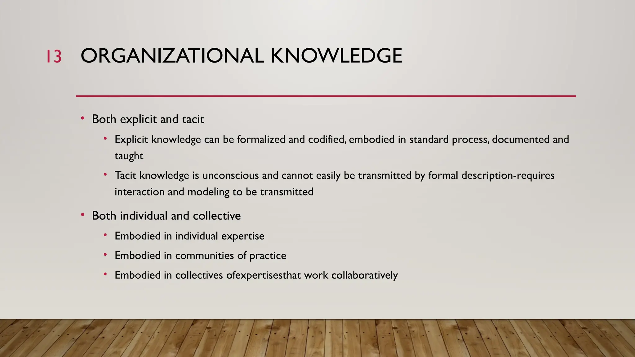 13 ORGANIZATIONAL KNOWLEDGE
• Both explicit and tacit
• Explicit knowledge can be formalized and codified, embodied in standard process, documented and
taught
• Tacit knowledge is unconscious and cannot easily be transmitted by formal description-requires
interaction and modeling to be transmitted
• Both individual and collective
• Embodied in individual expertise
• Embodied in communities of practice
• Embodied in collectives ofexpertisesthat work collaboratively
 